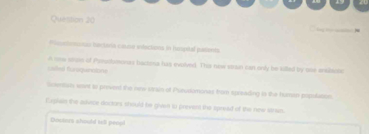 49 20 
Quesition 20 

Posolensss bactara cause infections in hospital patients. 
A new saain of Preuobmonas bactona has evolved. This new strain can only be killed by one antiblobc 
silled fluroqunatone 
aciensts want to prevent the new strain of Pseudomonas from spreading in the human population. 
Explain the advice doctors should be given to prevent the spread of the new stran. 
Doctors should tell peopl