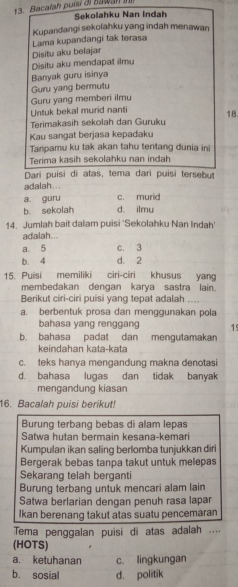 Bacalah puisi ai bawan ih!
Sekolahku Nan Indah
Kupandangi sekolahku yang indah menawan
Lama kupandangi tak terasa
Disitu aku belajar
Disitu aku mendapat ilmu
Banyak guru isinya
Guru yang bermutu
Guru yang memberi ilmu
Untuk bekal murid nanti
18
Terimakasih sekolah dan Guruku
Kau sangat berjasa kepadaku
Tanpamu ku tak akan tahu tentang dunia ini
Terima kasih sekolahku nan indah
Dari puisi di atas, tema dari puisi tersebut
adalah...
a. guru c. murid
b. sekolah d. ilmu
14. Jumlah bait dalam puisi ‘Sekolahku Nan Indah’
adalah...
a. 5 c. 3
b. 4 d. 2
15. Puisi memiliki ciri-ciri khusus yang
membedakan dengan karya sastra lain.
Berikut ciri-ciri puisi yang tepat adalah ....
a. berbentuk prosa dan menggunakan pola
bahasa yang renggang
1
b. bahasa padat dan mengutamakan
keindahan kata-kata
c. teks hanya mengandung makna denotasi
d. bahasa lugas dan tidak banyak
mengandung kiasan
16. Bacalah puisi berikut!
Burung terbang bebas di alam lepas
Satwa hutan bermain kesana-kemari
Kumpulan ikan saling berlomba tunjukkan diri
Bergerak bebas tanpa takut untuk melepas
Sekarang telah berganti
Burung terbang untuk mencari alam lain
Satwa berlarian dengan penuh rasa lapar
Ikan berenang takut atas suatu pencemaran
Tema penggalan puisi di atas adalah ....
(HOTS)
a. ketuhanan c. lingkungan
b. sosial d. politik