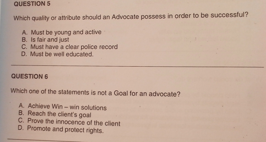 Which quality or attribute should an Advocate possess in order to be successful?
A. Must be young and active
B. Is fair and just
C. Must have a clear police record
D. Must be well educated.
QUESTION 6
Which one of the statements is not a Goal for an advocate?
A. Achieve Win - win solutions
B. Reach the client's goal
C. Prove the innocence of the client
D. Promote and protect rights.