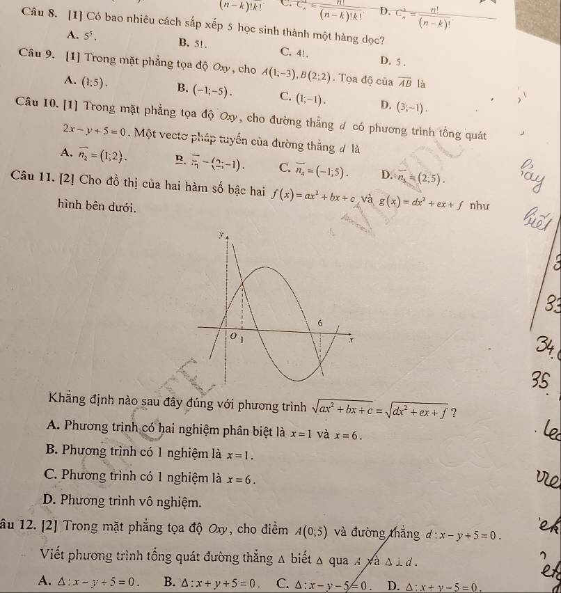 (n-k)!k! C C_n^(k=frac n!)(n-k)!k! D. C_n^(k=frac n!)(n-k)!
Câu 8. [1] Có bao nhiêu cách sắp xếp 5 học sinh thành một hàng dọc?
A. 5^5. B. 5!. C. 4! . D. 5 .
Câu 9. [1] Trong mặt phẳng tọa độ Oxy , cho A(1;-3),B(2;2). Tọa độ của vector AB là
A. (1;5). B. (-1;-5). C. (1;-1). D. (3;-1).
Câu 10. [1] Trong mặt phẳng tọa độ Oxy, cho đường thắng đ có phương trình tổng quát
2x-y+5=0. Một vectơ pháp tuyến của đường thắng đ là
A. overline n_2=(1;2). B. overline overline n-(2;-1). C. vector n_4=(-1;5). D. overline n_1=(2;5).
Câu 11. [2] Cho đồ thị của hai hàm số bậc hai f(x)=ax^2+bx+c và g(x)=dx^2+ex+f như
hình bên dưới.
Khẳng định nào sau đây đúng với phương trình sqrt(ax^2+bx+c)=sqrt(dx^2+ex+f) ?
A. Phương trình có hai nghiệm phân biệt là x=1 và x=6.
B. Phương trình có 1 nghiệm là x=1.
C. Phương trình có 1 nghiệm là x=6.
D. Phương trình vô nghiệm.
âu 12. [2] Trong mặt phẳng tọa độ Oxy, cho điểm A(0;5) và đường thắng d:x-y+5=0.
Viết phương trình tổng quát đường thắng △ b Điết △ quaAsqrt(a)△ ⊥ d.
A. △ :x-y+5=0. B. △ :x+y+5=0. C. △ :x-y-5≤ 0. D. △ :x+y-5=0.