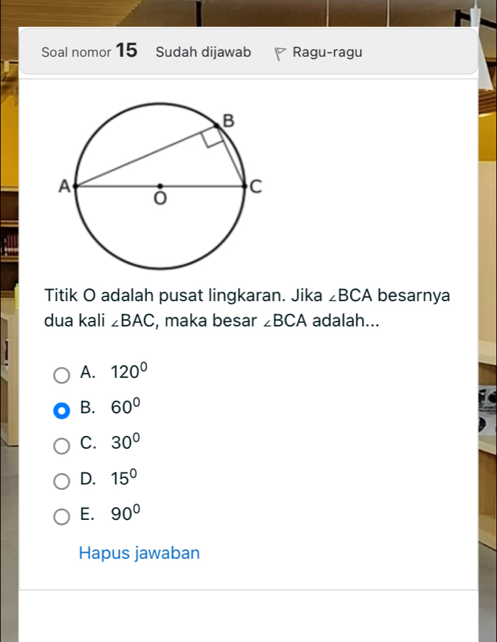 Soal nomor 15 Sudah dijawab Ragu-ragu
Titik O adalah pusat lingkaran. Jika ∠ BCA besarnya
dua kali ∠ BAC , maka besar ∠ BCA adalah...
A. 120°
B. 60°
C. 30°
D. 15°
E. 90°
Hapus jawaban