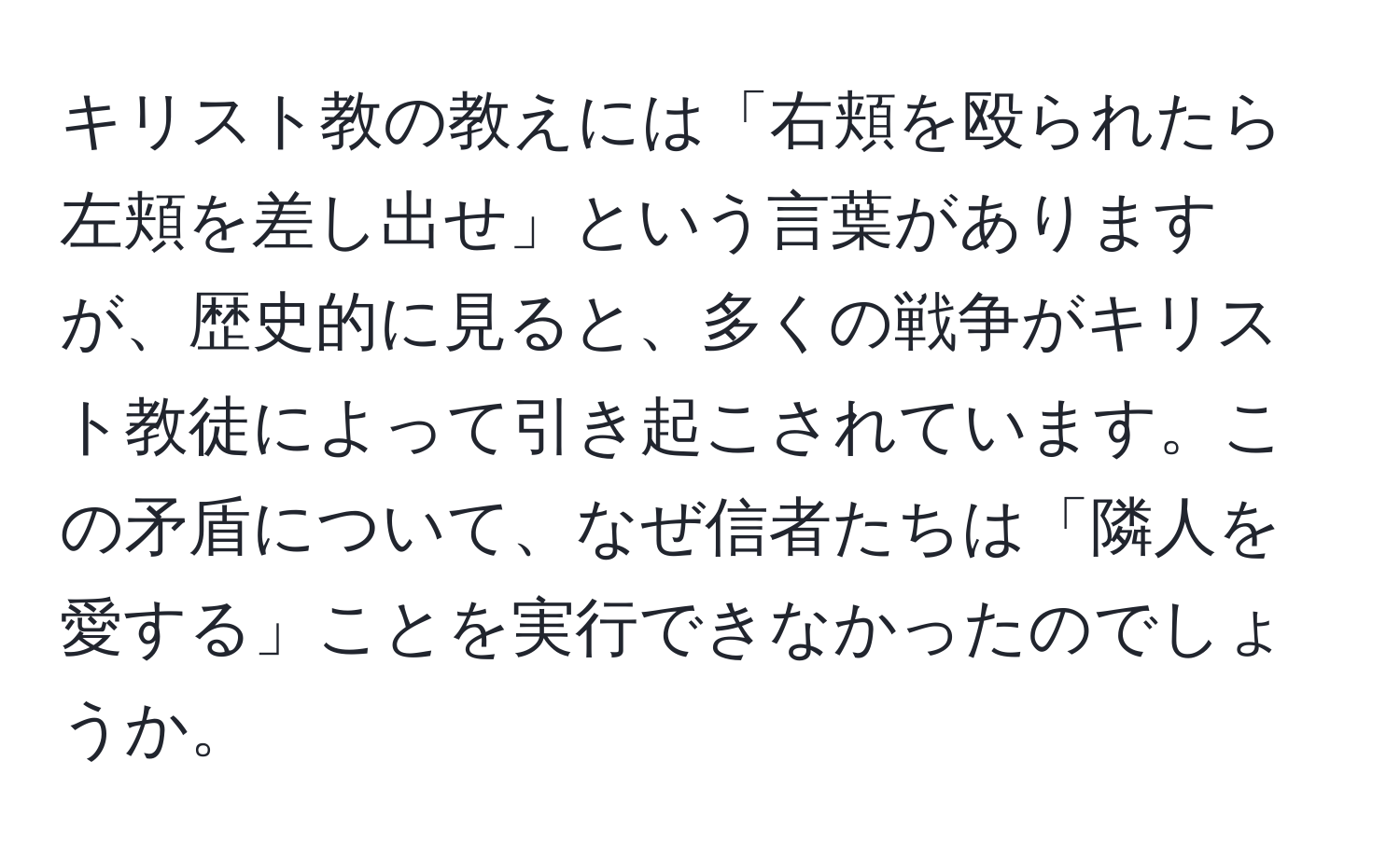 キリスト教の教えには「右頬を殴られたら左頬を差し出せ」という言葉がありますが、歴史的に見ると、多くの戦争がキリスト教徒によって引き起こされています。この矛盾について、なぜ信者たちは「隣人を愛する」ことを実行できなかったのでしょうか。