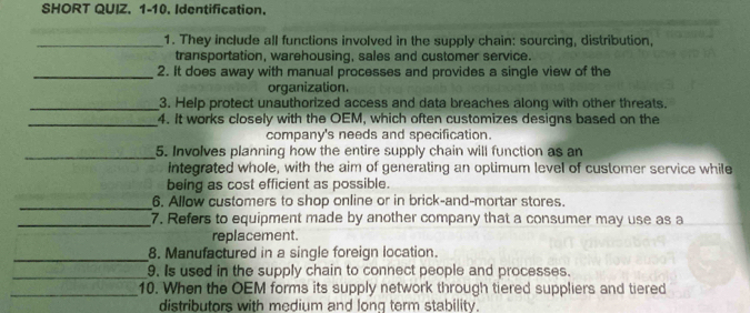 SHORT QUIZ. 1-10. Identification. 
_1. They include all functions involved in the supply chain: sourcing, distribution, 
transportation, warehousing, sales and customer service. 
_2. It does away with manual processes and provides a single view of the 
organization. 
_3. Help protect unauthorized access and data breaches along with other threats. 
_4. It works closely with the OEM, which often customizes designs based on the 
company's needs and specification. 
_5. Involves planning how the entire supply chain will function as an 
Integrated whole, with the aim of generating an optimum level of customer service while 
being as cost efficient as possible. 
_6. Allow customers to shop online or in brick-and-mortar stores. 
_7. Refers to equipment made by another company that a consumer may use as a 
replacement. 
_8. Manufactured in a single foreign location. 
_9. Is used in the supply chain to connect people and processes. 
_10. When the OEM forms its supply network through tiered suppliers and tiered 
distributors with medium and long term stability