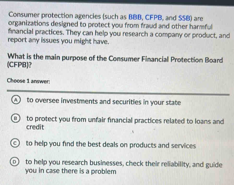 Consumer protection agencies (such as BBB, CFPB, and SSB) are
organizations designed to protect you from fraud and other harmful
financial practices. They can help you research a company or product, and
report any issues you might have.
What is the main purpose of the Consumer Financial Protection Board
(CFPB)?
Choose 1 answer:
A to oversee investments and securities in your state
B) to protect you from unfair financial practices related to loans and
credit
c to help you find the best deals on products and services
b to help you research businesses, check their reliability, and guide
you in case there is a problem