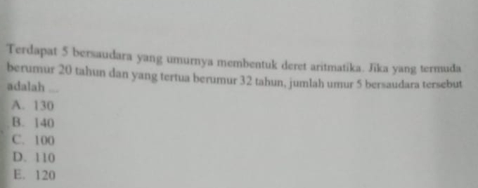 Terdapat 5 bersaudara yang umurnya membentuk deret aritmatika. Jika yang termuda
berumur 20 tahun dan yang tertua berumur 32 tahun, jumlah umur 5 bersaudara tersebut
adalah
A. 130
B. 140
C. 100
D. 110
E. 120