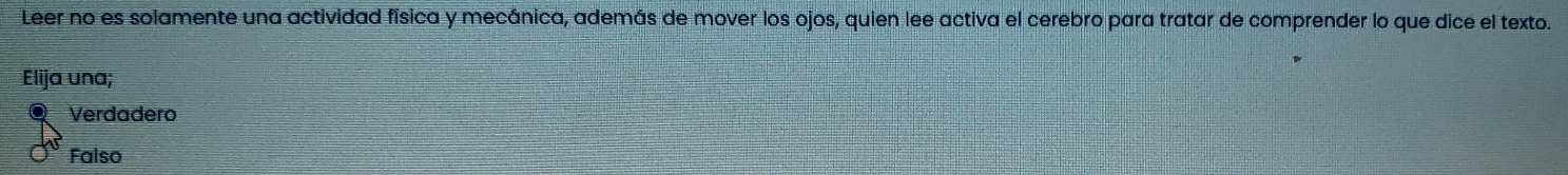 Leer no es solamente una actividad física y mecánica, además de mover los ojos, quien lee activa el cerebro para tratar de comprender lo que dice el texto.
Elija una;
Verdadero
Falso