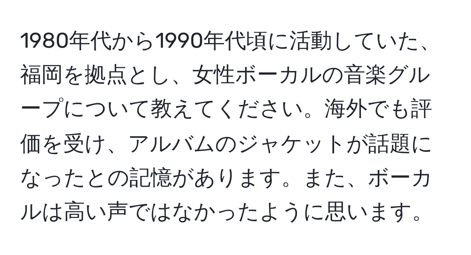 1980年代から1990年代頃に活動していた、福岡を拠点とし、女性ボーカルの音楽グループについて教えてください。海外でも評価を受け、アルバムのジャケットが話題になったとの記憶があります。また、ボーカルは高い声ではなかったように思います。