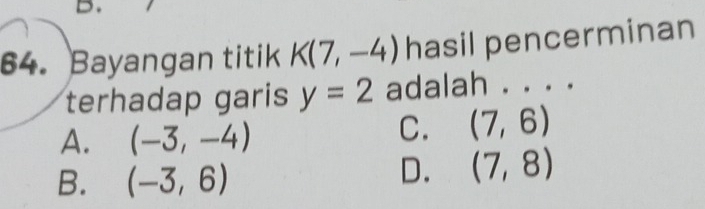 Bayangan titik K(7,-4) hasil pencerminan
terhadap garis y=2 adalah . . . .
A. (-3,-4)
C. (7,6)
B. (-3,6)
D. (7,8)