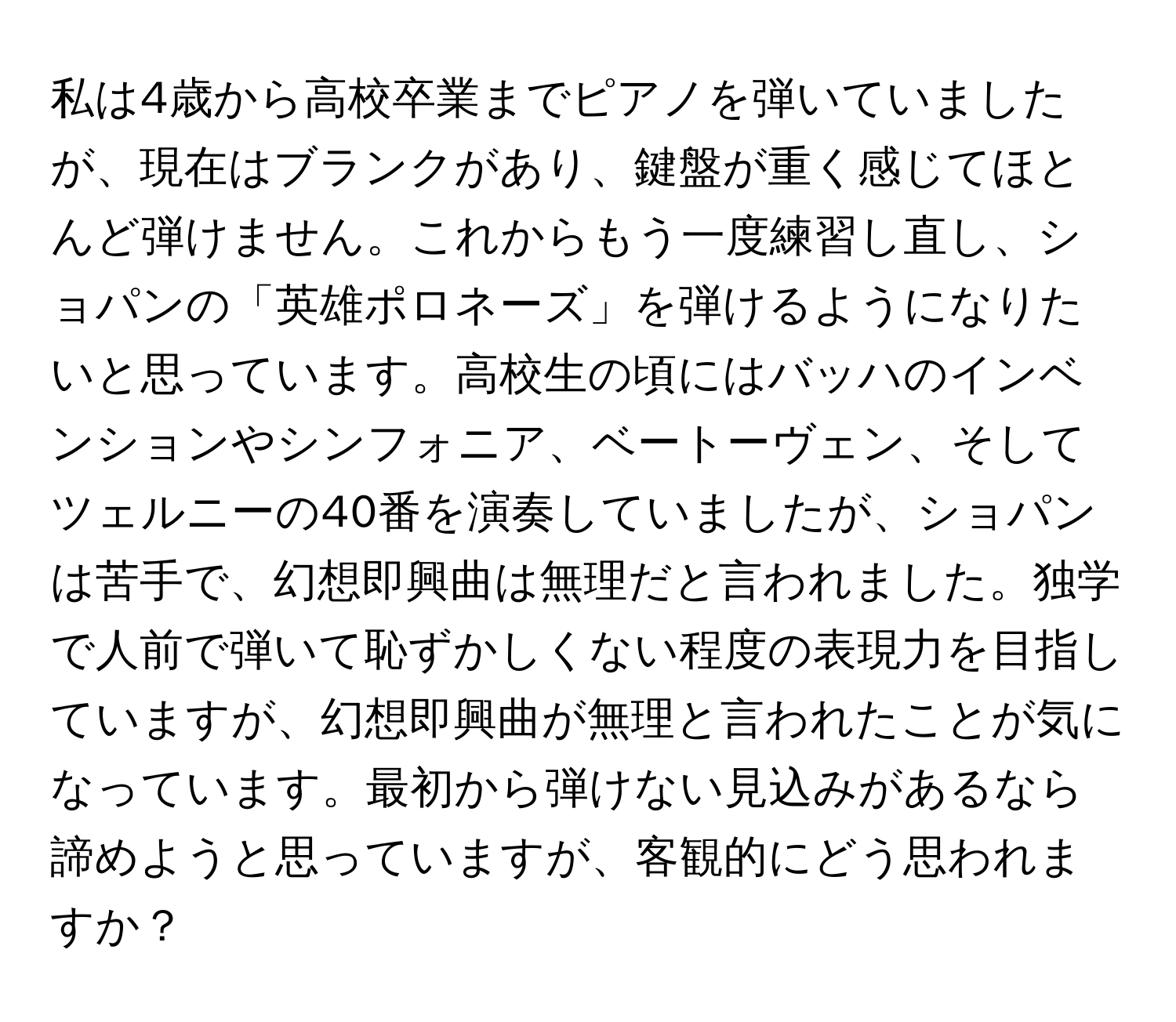 私は4歳から高校卒業までピアノを弾いていましたが、現在はブランクがあり、鍵盤が重く感じてほとんど弾けません。これからもう一度練習し直し、ショパンの「英雄ポロネーズ」を弾けるようになりたいと思っています。高校生の頃にはバッハのインベンションやシンフォニア、ベートーヴェン、そしてツェルニーの40番を演奏していましたが、ショパンは苦手で、幻想即興曲は無理だと言われました。独学で人前で弾いて恥ずかしくない程度の表現力を目指していますが、幻想即興曲が無理と言われたことが気になっています。最初から弾けない見込みがあるなら諦めようと思っていますが、客観的にどう思われますか？