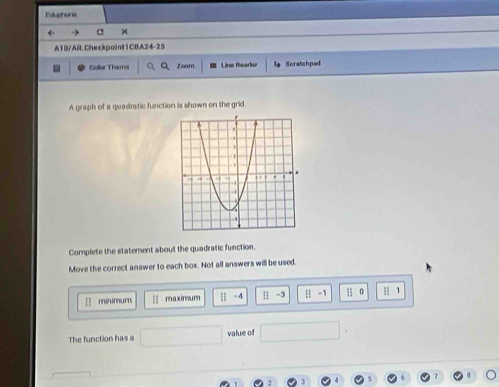 Eduphora 
← C × 
A10/AR.Checkpoint1CBA24-25 
Color Thems Zoam Line Reader l Scratchped 
A graph of a quadratic function is shown on the grid. 
Complete the statement about the quadratic function. 
Move the correct answer to each box. Not all answers will be used. 
[ minimur | -4 H -3 H -1 H 0 u 1
The function has a value of