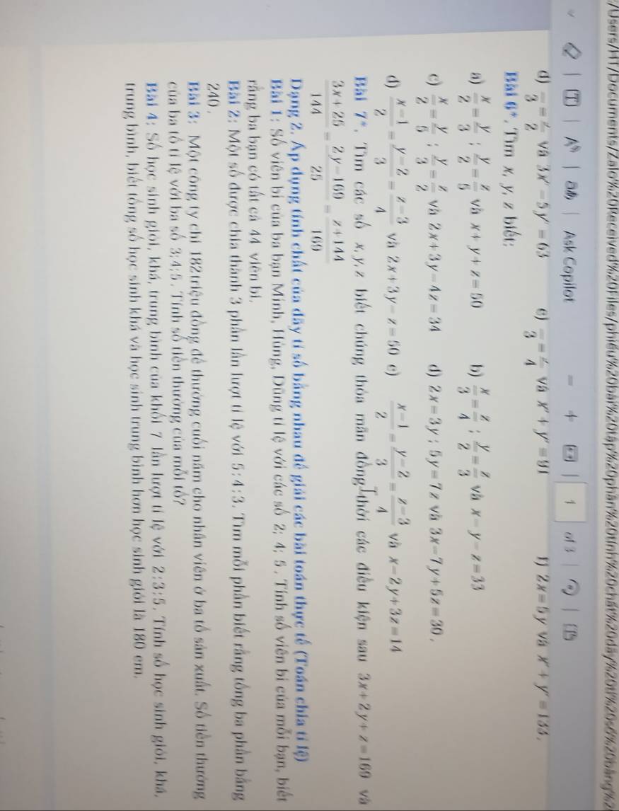 Users/HT/Documents/Zalo%20Received%20Files/phiếu%20bai%20tập%20phần%20tính%20chất %20dãy%20t1%20s6%20báng%2
T] A^(sh) あ Ask Copilot = + 1 1 of 3  1 
d) frac 3=frac 2 vâ 3x'-5y'=63 e) frac 3=frac 4 và x'+y'=91 r j 2x=5y * và x'+y'=133.
Bài 6°. Tìm x, y, z biết:
a)  x/2 = y/3 : y/2 = z/5  và x+y+z=50 b)  x/3 = z/4 ; y/2 = z/3  và x-y-z=33
c)  x/2 = y/5 ; y/3 = z/2  vh 2x+3y-4z=34 d) 2x-3y:5y=7z và 3x-7y+5z=30,
d)  (x-1)/2 = (y-2)/3 = (z-3)/4  và 2x+3y-z=50 c)  (x-1)/2 = (y-2)/3 = (z-3)/4  và x-2y+3z=14
Bài 7*. Tìm các số x,y,z biết chúng thỏa mãn đồng thời các điều kiện sau 3x+2y+z=169 và
 (3x+25)/144 - (2y-169)/25 = (z+144)/169 
Dạng 2. Áp dụng tính chất của dãy tỉ số bằng nhau đế giải các bài toán thực tế (Toán chia tỉ lệ)
Bài 1: Số viên bị của ba bạn Minh, Hùng, Dũng tỉ lệ với các số 2; 4; 5 . Tính số viên bi của mỗi bạn, biết
rằng ba bạn có tất cả 44 viên bi.
Bi 2: Một số được chia thành 3 phần lần lượt tỉ lệ với 5:4:3. Tìm mỗi phần biết rằng tổng ba phần bằng
240 .
Bài 3: Một công ty chi 182triệu đồng để thưởng cuối năm cho nhân viên ở ba tổ sản xuất. Số tiền thướng
của ba tổ tỉ lệ với ba số 3:4:5 . Tính số tiền thường của mỗi tổ?
Bài 4: Số học sinh giỏi, khá, trung bình của khối 7 lần lượt tí lệ với 2:3:5 , Tính số học sinh giỏi, khá,
trung bình, biết tổng số học sinh khá và học sinh trung bình hơn học sinh giới là 180 em.