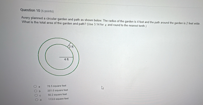 Avery planned a circular garden and path as shown below. The radius of the garden is 4 feet and the path around the garden is 2 feet wide.
What is the total area of the garden and path? (Use 3.14 for π and round to the nearest tenth.)
a 78.5 square feet
b 201.0 square feet
C 50.2 square feet
d 113.0 square feet