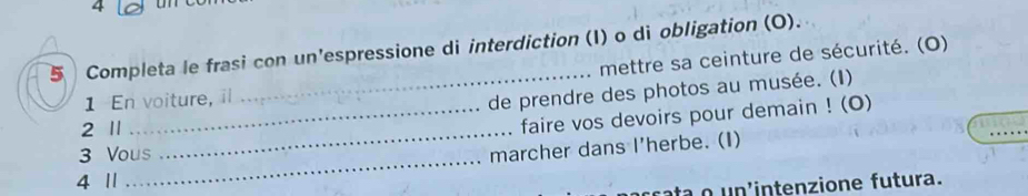 4 
5 Completa le frasi con un'espressione di interdiction (I) o di obligation (O). 
mettre sa ceinture de sécurité. (O) 
1 En voiture, 
_de prendre des photos au musée. (I) 
2 1_ 
_faire vos devoirs pour demain ! (O) 
_ 
3 Vous 
marcher dans I'herbe. (I) 
4 11 
ta u n intenzione futura.