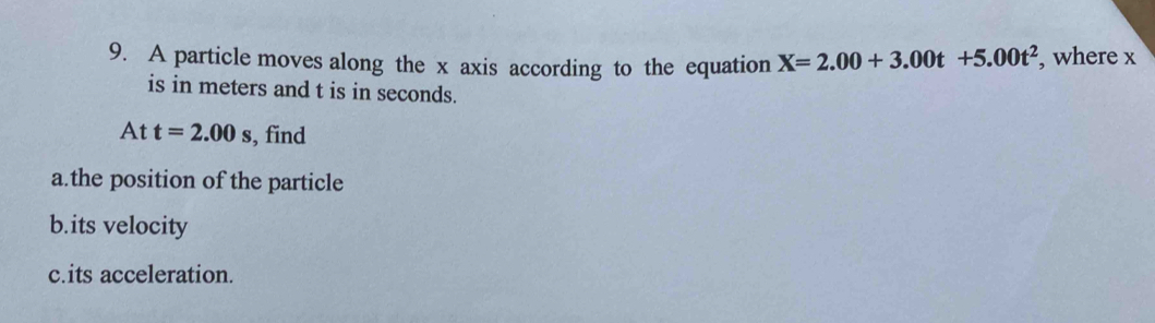 A particle moves along the x axis according to the equation X=2.00+3.00t+5.00t^2 , where x
is in meters and t is in seconds.
Att=2.00s , find 
a.the position of the particle 
b.its velocity 
c.its acceleration.