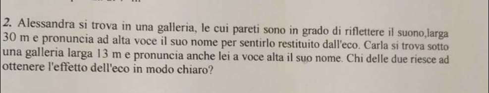 Alessandra si trova in una galleria, le cui pareti sono in grado di riflettere il suono,larga
30 m e pronuncia ad alta voce il suo nome per sentirlo restituito dall'eco. Carla si trova sotto 
una galleria larga 13 m e pronuncia anche lei a voce alta il suo nome. Chi delle due riesce ad 
ottenere l'effetto dell'eco in modo chiaro?