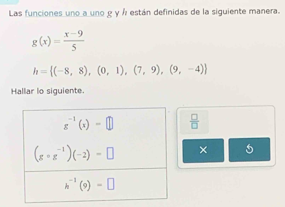 Las funciones uno a uno g y ½ están definidas de la siguiente manera.
g(x)= (x-9)/5 
h= (-8,8),(0,1),(7,9),(9,-4)
Hallar lo siguiente.
 □ /□  
×