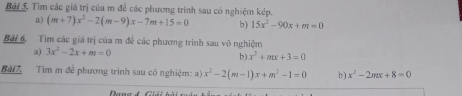 Tìm các giá trị của m để các phương trình sau có nghiệm kép. 
a) (m+7)x^2-2(m-9)x-7m+15=0 b) 15x^2-90x+m=0
Bài 6. Tìm các giá trị của m để các phương trình sau vô nghiệm 
a) 3x^2-2x+m=0
b) x^2+mx+3=0
Bài7. Tìm m để phương trình sau có nghiệm: a) x^2-2(m-1)x+m^2-1=0 b) x^2-2mx+8=0
Dana 4 Giải