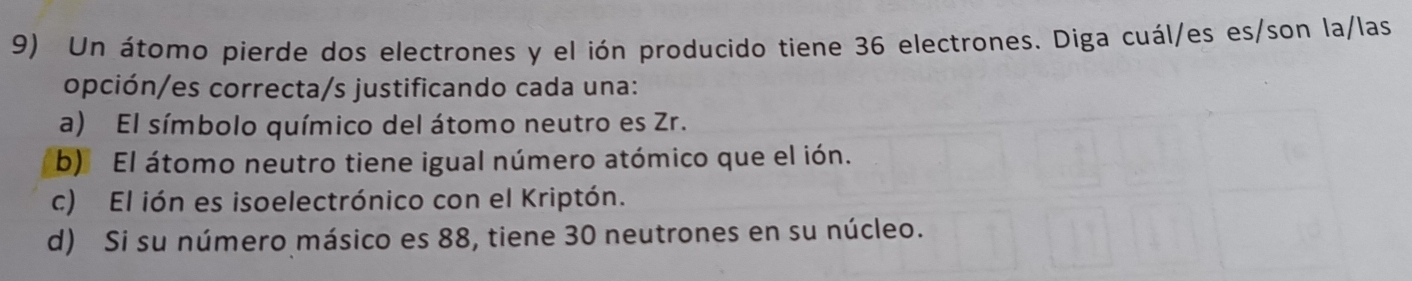 Un átomo pierde dos electrones y el ión producido tiene 36 electrones. Diga cuál/es es/son la/las
opción/es correcta/s justificando cada una:
a) El símbolo químico del átomo neutro es Zr.
b) El átomo neutro tiene igual número atómico que el ión.
c) El ión es isoelectrónico con el Kriptón.
d) Si su número másico es 88, tiene 30 neutrones en su núcleo.