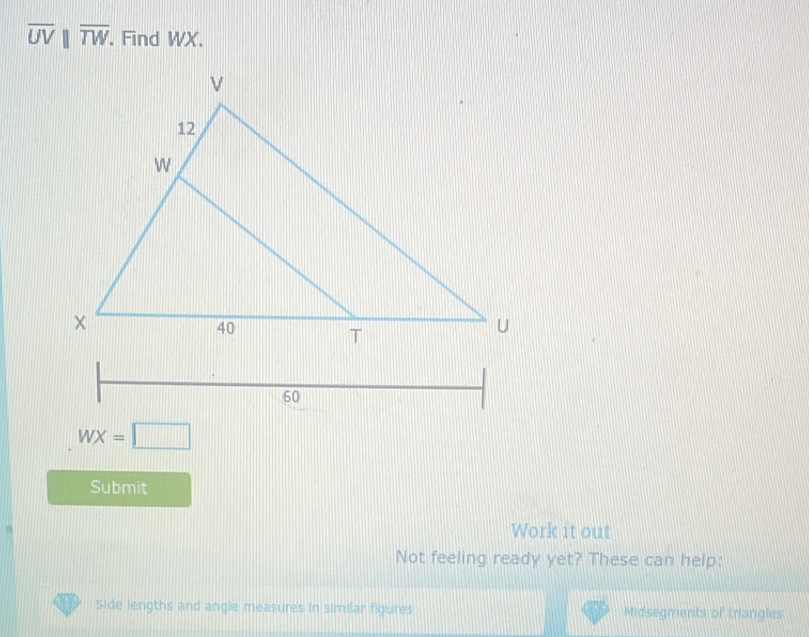 overline UVparallel overline TW. Find WX.
WX=□
Submit 
Work it out 
Not feeling ready yet? These can help: 
Side lengths and angle measures in similar figures Midsegments of triangles