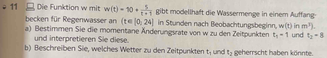 Die Funktion w mit w(t)=10+ 5/t+1  gibt modellhaft die Wassermenge in einem Auffang- 
becken für Regenwasser an (t∈ [0;24] in Stunden nach Beobachtungsbeginn, w(t) in m^3). 
a) Bestimmen Sie die momentane Änderungsrate von w zu den Zeitpunkten t_1=1 und t_2=8
und interpretieren Sie diese. 
b) Beschreiben Sie, welches Wetter zu den Zeitpunkten t_1 und t_2 geherrscht haben könnte.