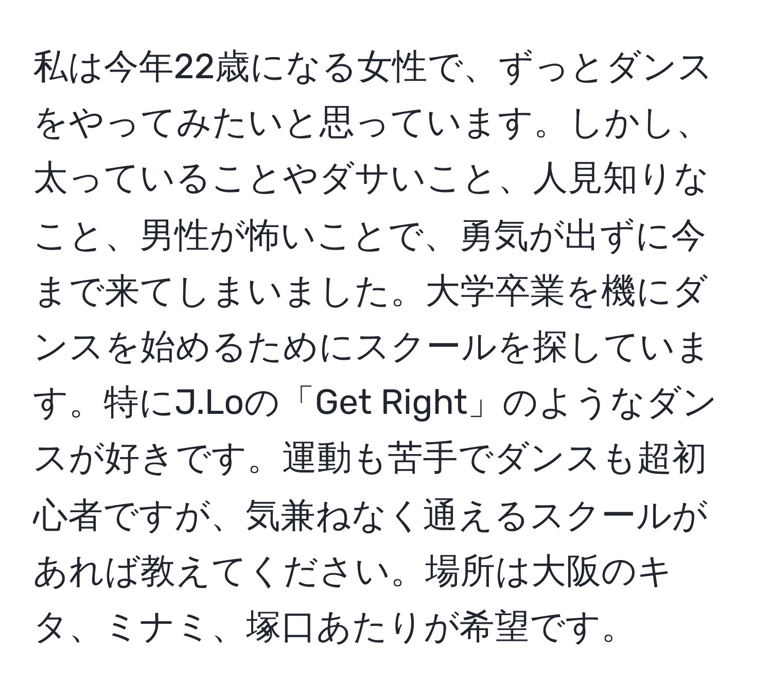 私は今年22歳になる女性で、ずっとダンスをやってみたいと思っています。しかし、太っていることやダサいこと、人見知りなこと、男性が怖いことで、勇気が出ずに今まで来てしまいました。大学卒業を機にダンスを始めるためにスクールを探しています。特にJ.Loの「Get Right」のようなダンスが好きです。運動も苦手でダンスも超初心者ですが、気兼ねなく通えるスクールがあれば教えてください。場所は大阪のキタ、ミナミ、塚口あたりが希望です。