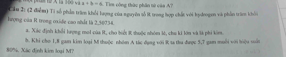 ộ t phân từ A là 100 và a+b=6. Tìm công thức phân tử của A? 
Câu 2: (2 điểm) Tỉ số phần trăm khối lượng của nguyên tố R trong hợp chất với hydrogen và phần trăm khối 
lượng của R trong oxide cao nhất là 2,50734. 
a. Xác định khối lượng mol của R, cho biết R thuộc nhóm lẻ, chu kì lớn và là phi kim. 
b. Khi cho 1, 8 gam kim loại M thuộc nhóm A tác dụng với R ta thu được 5,7 gam muối với hiệu suất
80%. Xác định kim loại M?