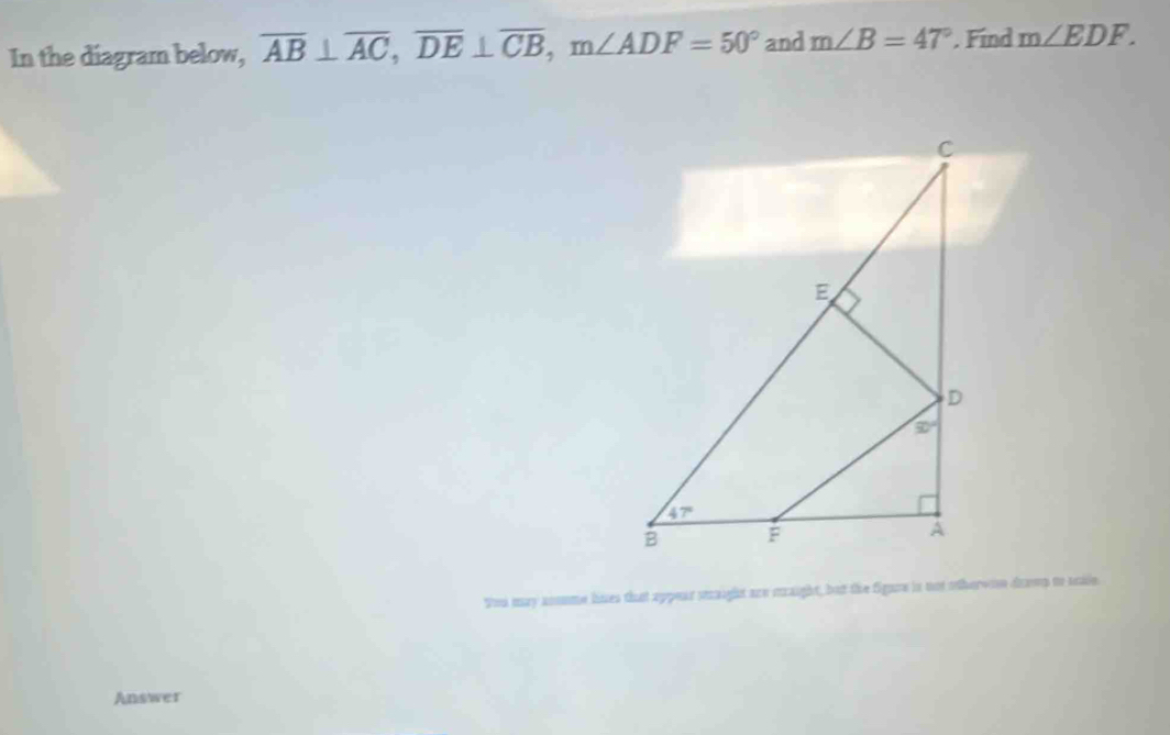 In the diagram below, overline AB⊥ overline AC,overline DE⊥ overline CB,m∠ ADF=50° and m∠ B=47°. Find m∠ EDF.
You may anome hues that appear staight are mraight, but the figure is not otherwoe drown to saie
Answer