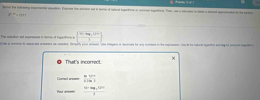 Solve the following exponential equation. Express the solution set in terms of natural logarithms or common logarithms. Then, use a calculator to obtain a decimal approximation for the solution.
3^(0.3x)=1211
The solution set expressed in terms of logarithms is frac 10· log _312113
(Use a comma to separate answers as needed. Simplify your answer. Use integers or decimals for any numbers in the expression. Use In for natural logarithm and leg for common logarithm.) 
That's incorrect. 
Correct answer:  ln 1211/0.3ln 3 
Your answer: frac 10· log _312113