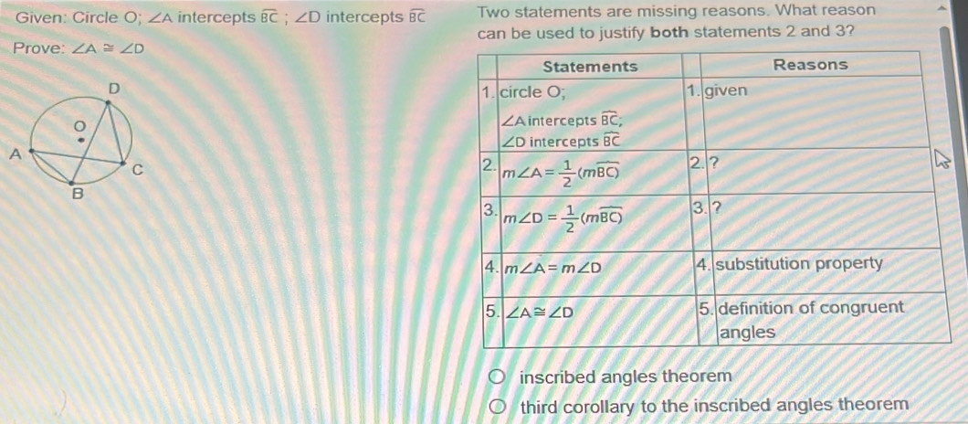 Given: Circle O; ∠ A intercepts widehat BC;∠ D intercepts widehat BC Two statements are missing reasons. What reason
Prove: ∠ A≌ ∠ D can be used to justify both statements 2 and 3?

inscribed angles theorem
third corollary to the inscribed angles theorem