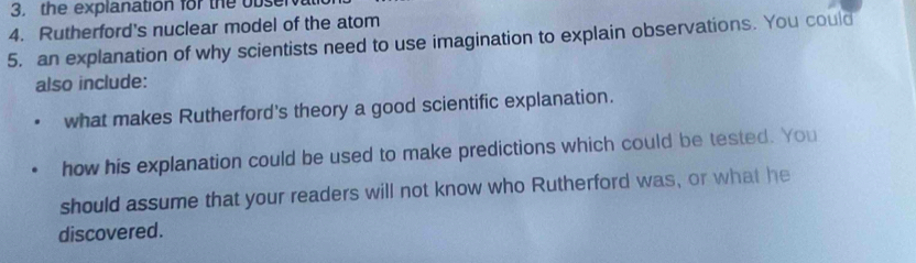 the explanation for the obse 
4. Rutherford's nuclear model of the atom 
5. an explanation of why scientists need to use imagination to explain observations. You could 
also include: 
what makes Rutherford's theory a good scientific explanation. 
how his explanation could be used to make predictions which could be tested. You 
should assume that your readers will not know who Rutherford was, or what he 
discovered.