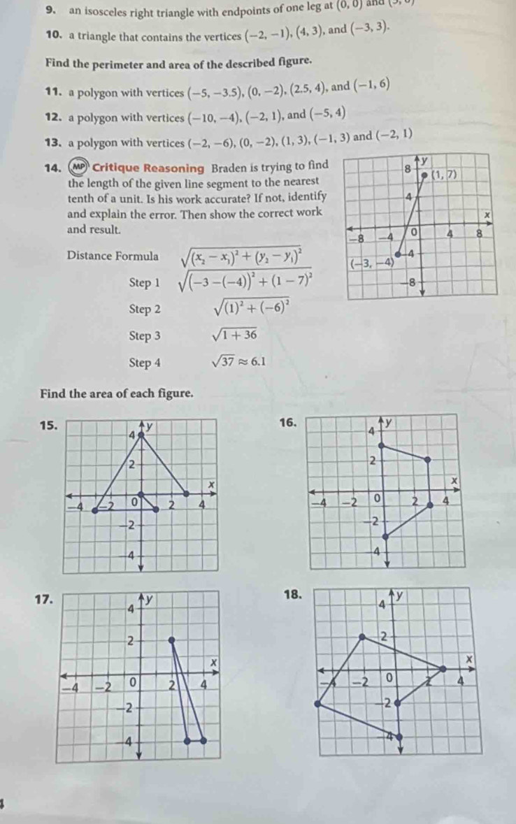 an isosceles right triangle with endpoints of one leg at (0,0) and (3,9)
10. a triangle that contains the vertices (-2,-1),(4,3) , and (-3,3).
Find the perimeter and area of the described figure.
11. a polygon with vertices (-5,-3.5),(0,-2),(2.5,4), , and (-1,6)
12. a polygon with vertices (-10,-4),(-2,1) , and (-5,4)
13. a polygon with vertices (-2,-6),(0,-2),(1,3),(-1,3) and (-2,1)
14. M Critique Reasoning Braden is trying to find
the length of the given line segment to the nearest
tenth of a unit. Is his work accurate? If not, identify
and explain the error. Then show the correct work
and result. 
Distance Formula frac sqrt((x_2)-x_1)^2+(y_2-y_1)^2sqrt((-3-(-4))^2)+(1-7)^2
Step 1 
Step 2 sqrt((1)^2)+(-6)^2
Step 3 sqrt(1+36)
Step 4 sqrt(37)approx 6.1
Find the area of each figure.
15. 4 y 
2
x
-4 -2 0 2 4 
-2
4
17. y 18.
4
2
×
-4 -2 0 2 4
-2
-4