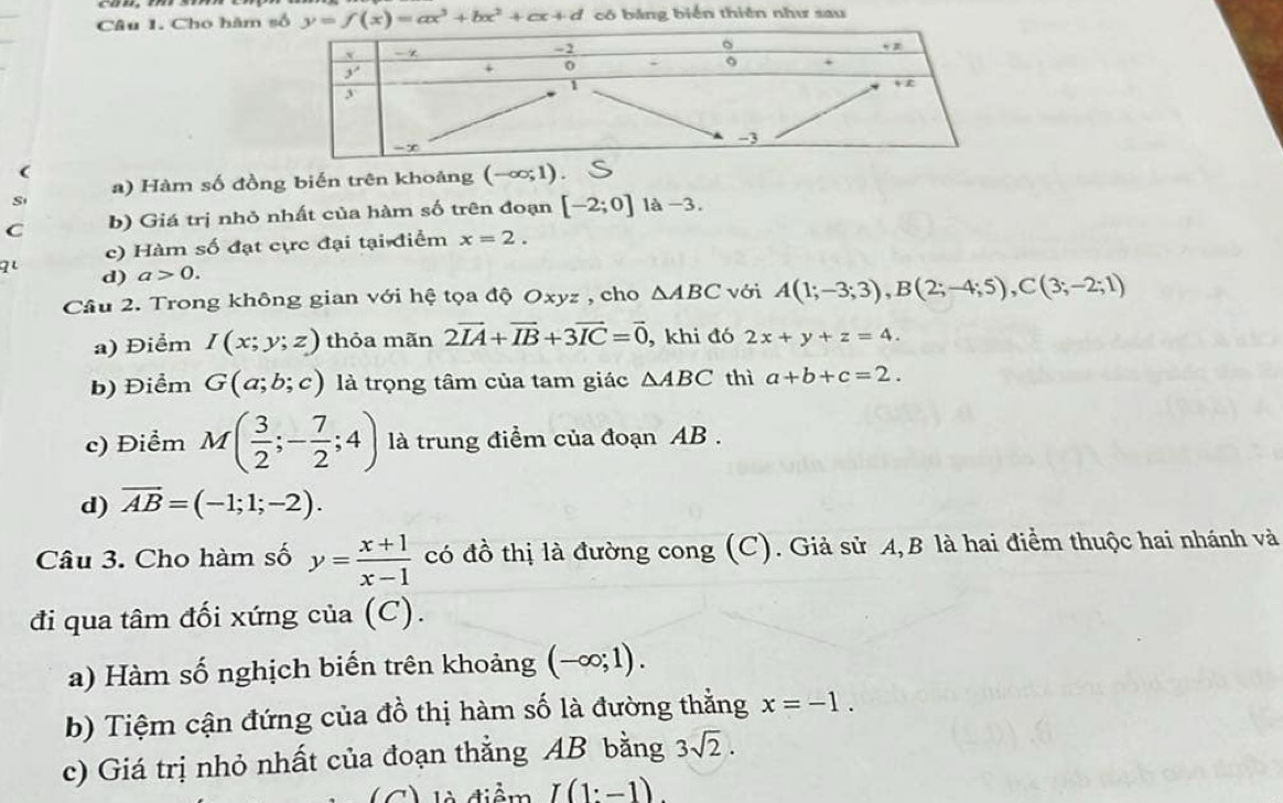 Cho hàm số y=f(x)=ax^3+bx^2+cx+d có bảng biển thiên như sau
(
a) Hàm số đồng biến trên khoảng (-∈fty ;1)
S
C b) Giá trị nhỏ nhất của hàm số trên đoạn [-2;0] là -3.
qi c) Hàm số đạt cực đại tại điểm x=2.
d) a>0.
Câu 2. Trong không gian với hệ tọa độ Oxyz , cho △ ABC với A(1;-3;3),B(2;-4;5),C(3;-2;1)
a) Điểm I(x;y;z) thỏa mãn 2vector IA+vector IB+3vector IC=vector 0 , khi đó 2x+y+z=4.
b) Điểm G(a;b;c) là trọng tâm của tam giác △ ABC thì a+b+c=2.
c) Điểm M( 3/2 ;- 7/2 ;4) là trung điểm của đoạn AB .
d) overline AB=(-1;1;-2).
Câu 3. Cho hàm số y= (x+1)/x-1  có đồ thị là đường cong (C). Giả sử A,B là hai điểm thuộc hai nhánh và
đi qua tâm đối xứng của (C).
a) Hàm số nghịch biến trên khoảng (-∈fty ;1).
b) Tiệm cận đứng của đồ thị hàm số là đường thằng x=-1.
c) Giá trị nhỏ nhất của đoạn thẳng AB bằng 3sqrt(2).
điểm I(1:-1).