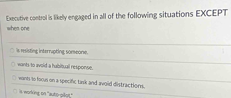 Executive control is likely engaged in all of the following situations EXCEPT
when one
is resisting interrupting someone.
wants to avoid a habitual response.
wants to focus on a specific task and avoid distractions.
is working on "auto-pilot."