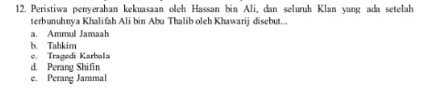 Peristiwa penyerahan kekuasaan oleh Hassan bin Ali, dan seluruh Klan yang ada setelah
terbunuhnya Khalifah Ali bin Abu Thalib oleh Khawarij disebut...
a. Ammul Jamaah
b. Tahkim
e. Tragedí Karbala
d. Perang Shifin
e. Perang Jammal