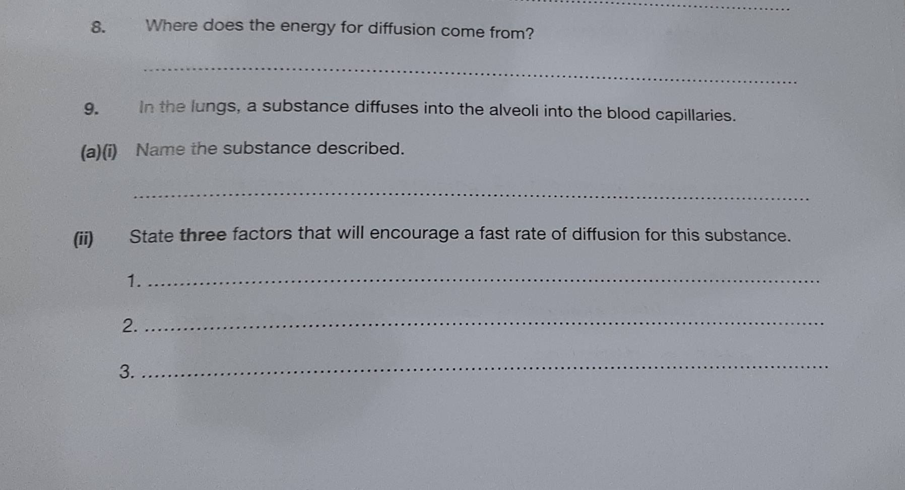 Where does the energy for diffusion come from? 
_ 
9. In the lungs, a substance diffuses into the alveoli into the blood capillaries. 
(a)(i) Name the substance described. 
_ 
(ii) State three factors that will encourage a fast rate of diffusion for this substance. 
1._ 
2._ 
3. 
_