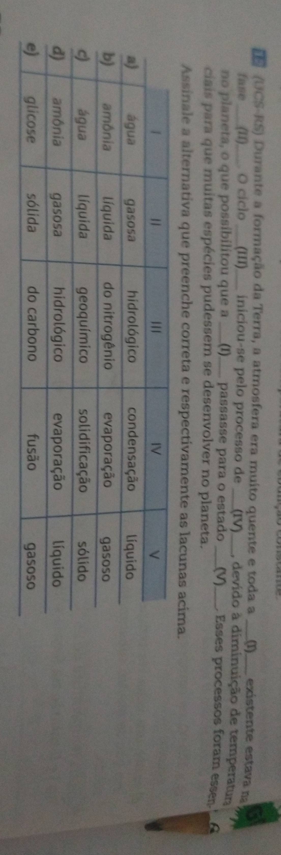 (UCS-RS) Durante a formação da Terra, a atmosfera era muito quente e toda a _(1) _exístente estava na 
fase ___(II)___. O ciclo _(1II)_ iniciou-se pelo processo de _(IV)_ , devido à diminuição de temperatura 
no planeta, o que possibilitou que a ___ _(I)___ passasse para o estado _(V)_ , Esses processos foram essen. 
ciais para que muitas espécies pudessem se desenvolver no planeta. 
Assinale a alternativa que preenche correta e respectivamente as lacunas acima.