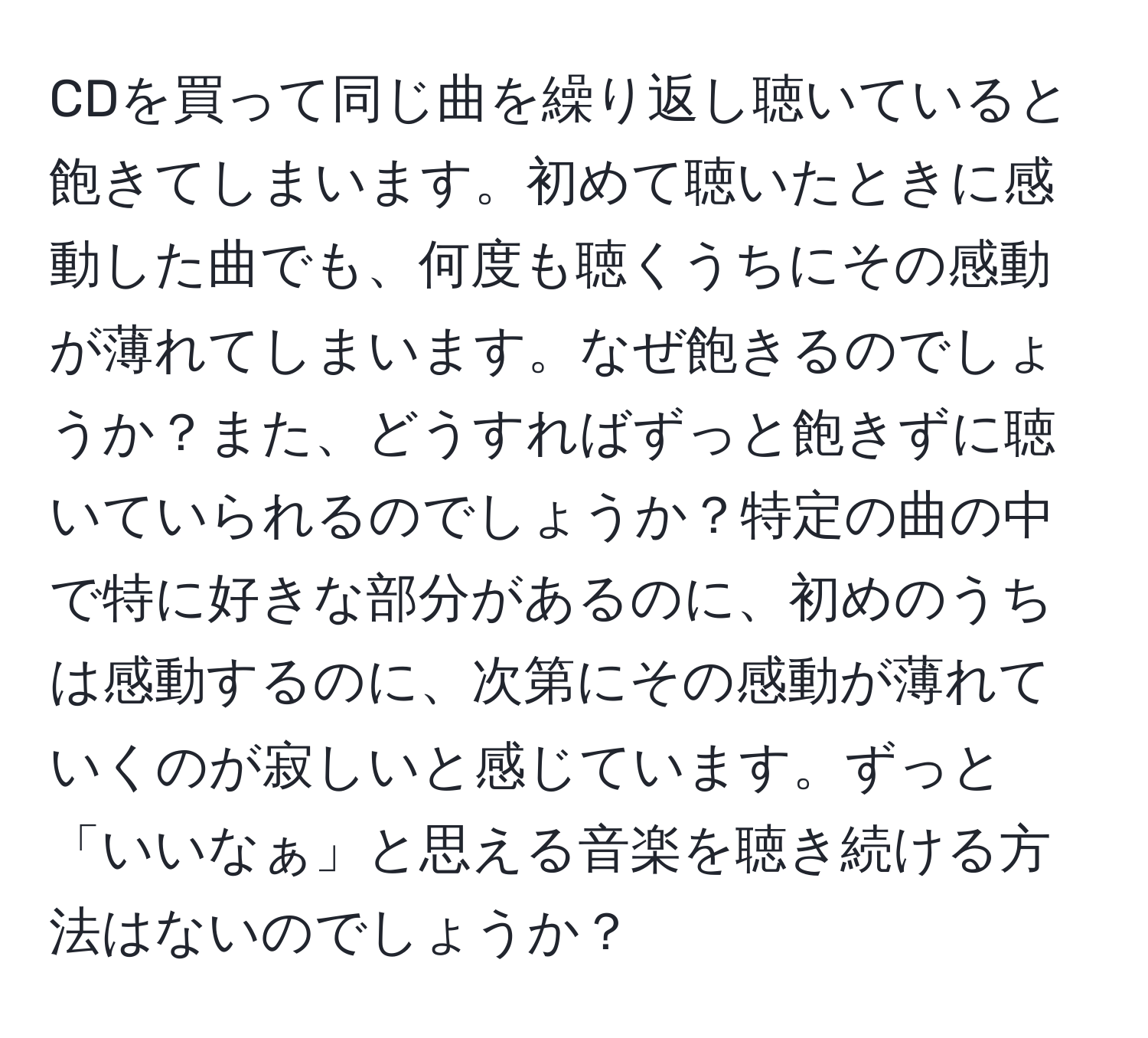 CDを買って同じ曲を繰り返し聴いていると飽きてしまいます。初めて聴いたときに感動した曲でも、何度も聴くうちにその感動が薄れてしまいます。なぜ飽きるのでしょうか？また、どうすればずっと飽きずに聴いていられるのでしょうか？特定の曲の中で特に好きな部分があるのに、初めのうちは感動するのに、次第にその感動が薄れていくのが寂しいと感じています。ずっと「いいなぁ」と思える音楽を聴き続ける方法はないのでしょうか？