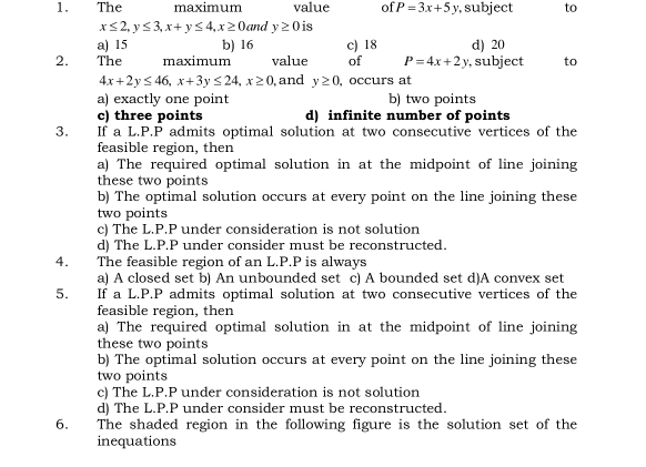 The maximum value of P=3x+5y , subject to
x≤ 2, y≤ 3, x+y≤ 4, x≥ 0 and y≥ 0 is
a) 15 b) 16 c) 18 d) 20
2. The maximum value of P=4x+2y ,subject to
4x+2y≤ 46, x+3y≤ 24, x≥ 0 and y≥ 0 ,occurs at
a) exactly one point b) two points
c) three points d) infinite number of points
3. If a L.P.P admits optimal solution at two consecutive vertices of the
feasible region, then
a) The required optimal solution in at the midpoint of line joining
these two points
b) The optimal solution occurs at every point on the line joining these
two points
c) The L.P.P under consideration is not solution
d) The L.P.P under consider must be reconstructed.
4. The feasible region of an L.P.P is always
a) A closed set b) An unbounded set c) A bounded set d)A convex set
5. If a L.P.P admits optimal solution at two consecutive vertices of the
feasible region, then
a) The required optimal solution in at the midpoint of line joining
these two points
b) The optimal solution occurs at every point on the line joining these
two points
c) The L.P.P under consideration is not solution
d) The L.P.P under consider must be reconstructed.
6. The shaded region in the following figure is the solution set of the
inequations