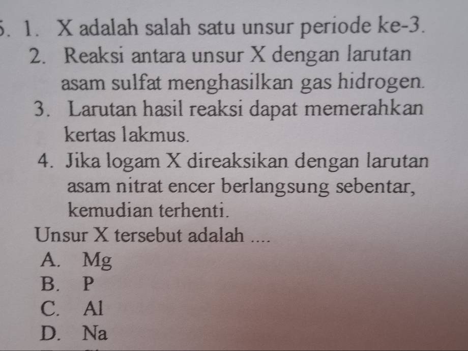 X adalah salah satu unsur periode ke -3.
2. Reaksi antara unsur X dengan larutan
asam sulfat menghasilkan gas hidrogen.
3. Larutan hasil reaksi dapat memerahkan
kertas lakmus.
4. Jika logam X direaksikan dengan larutan
asam nitrat encer berlangsung sebentar,
kemudian terhenti.
Unsur X tersebut adalah ....
A. Mg
B. P
C. Al
D. Na