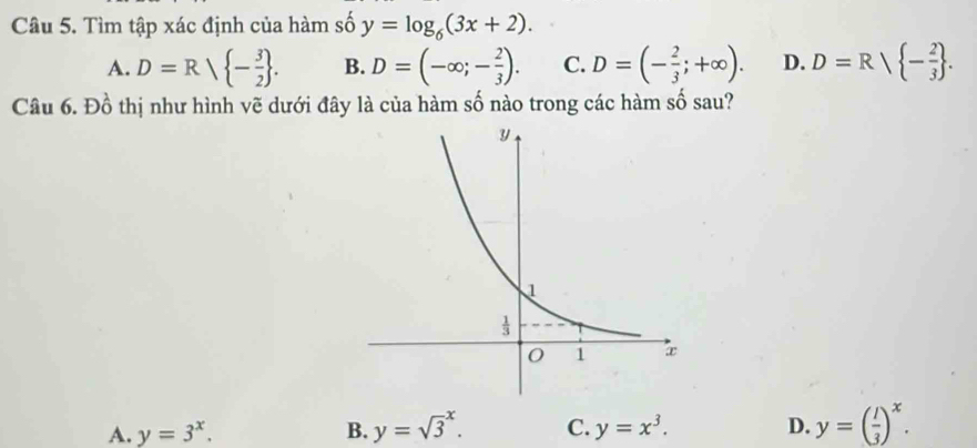 Tìm tập xác định của hàm số y=log _6(3x+2).
A. D=R| - 3/2  . B. D=(-∈fty ;- 2/3 ). C. D=(- 2/3 ;+∈fty ). D. D=Rsqrt( -frac 2)3 .
Câu 6. Đồ thị như hình vẽ dưới đây là của hàm số nào trong các hàm số sau?
A. y=3^x. B. y=sqrt 3^(x. C. y=x^3). D. y=( l/3 )^x.