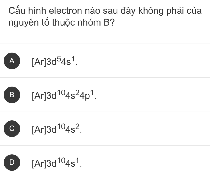 Cấu hình electron nào sau đây không phải của
nguyên tố thuộc nhóm B?
A [Ar]3d^54s^1.
B [Ar]3d^(10)4s^24p^1.
[Ar]3d^(10)4s^2.
[Ar]3d^(10)4s^1.