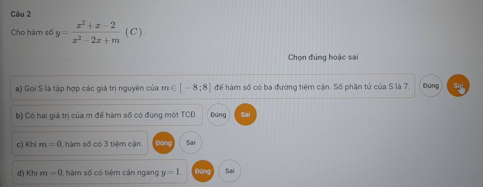 Cho hàm số y= (x^2+x-2)/x^2-2x+m  (C).
Chọn đúng hoặc sai
a) Gọi S là tập hợp các giá trị nguyên của m∈ [-8;8] để hàm số có ba đường tiệm cận. Số phần tử của S là 7. Đúng sai
b) Có hai giá trị của m để hàm số có đúng một TCĐ. Đúng Sai
c) Khi m=0 , hàm số có 3 tiệm cận. Đúng Sai
d) Khi m=0 0, hàm số có tiệm cận ngang y=1. Đúng Sai