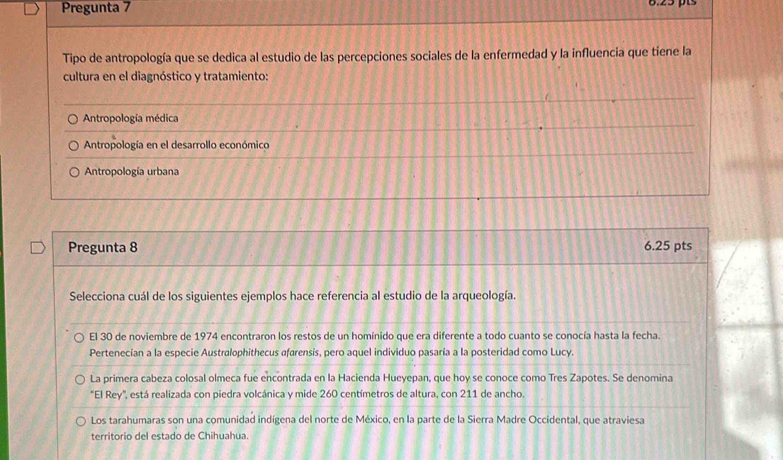 Pregunta 7 8.25 pts
Tipo de antropología que se dedica al estudio de las percepciones sociales de la enfermedad y la influencia que tiene la
cultura en el diagnóstico y tratamiento:
Antropología médica
Antropología en el desarrollo económico
Antropología urbana
Pregunta 8 6.25 pts
Selecciona cuál de los siguientes ejemplos hace referencia al estudio de la arqueología.
El 30 de noviembre de 1974 encontraron los restos de un homínido que era diferente a todo cuanto se conocía hasta la fecha.
Pertenecían a la especie Australophithecus afarensis, pero aquel individuo pasaría a la posteridad como Lucy.
La primera cabeza colosal olmeca fue encontrada en la Hacienda Hueyepan, que hoy se conoce como Tres Zapotes. Se denomina
"El Rey", está realizada con piedra volcánica y mide 260 centímetros de altura, con 211 de ancho.
Los tarahumaras son una comunidad indígena del norte de México, en la parte de la Sierra Madre Occidental, que atraviesa
territorio del estado de Chihuahua.