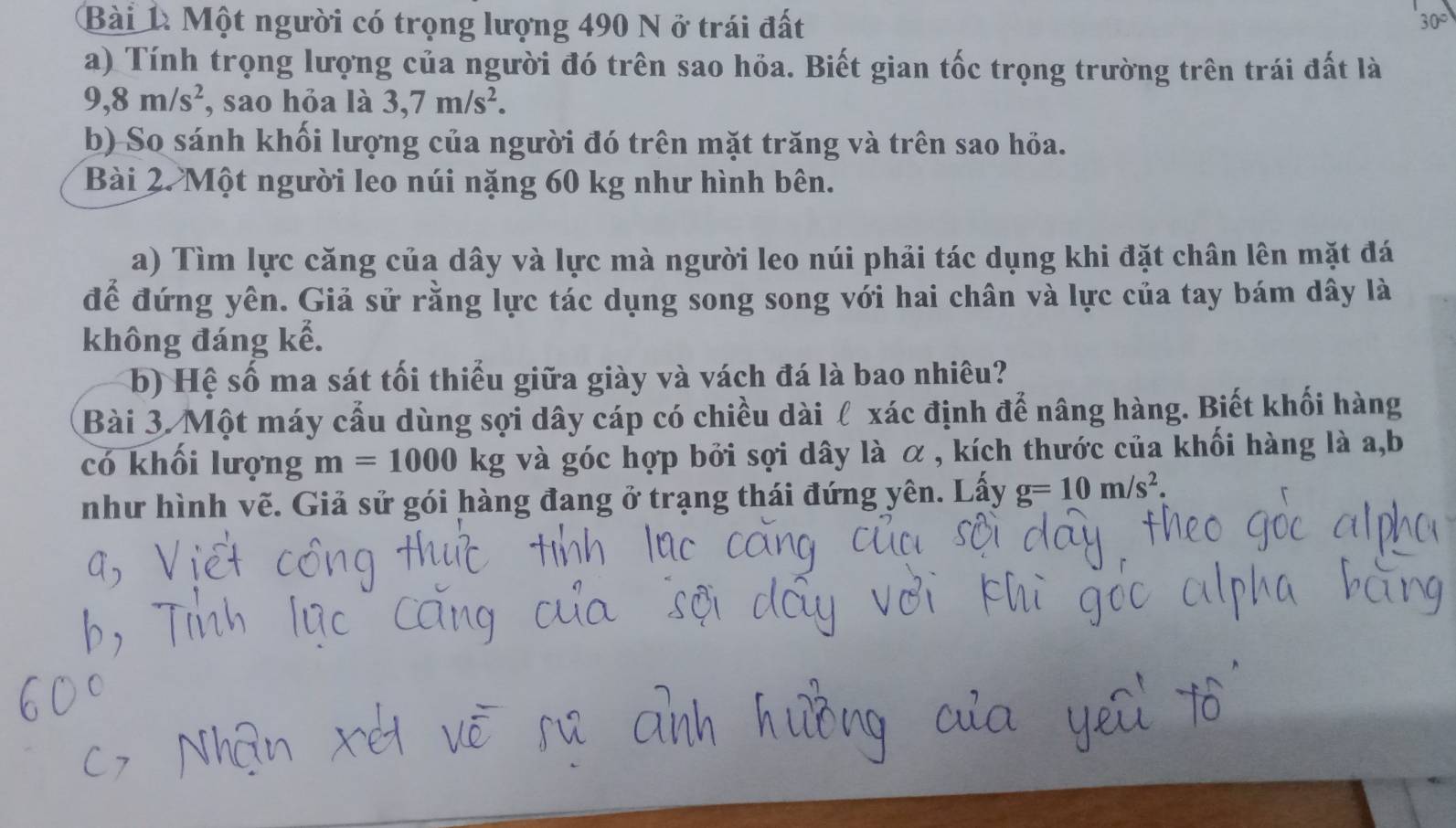 Bài 1à Một người có trọng lượng 490 N ở trái đất
30°
a) Tính trọng lượng của người đó trên sao hỏa. Biết gian tốc trọng trường trên trái đất là
9, 8m/s^2 , sao hỏa là 3, 7m/s^2. 
b) So sánh khối lượng của người đó trên mặt trăng và trên sao hỏa. 
Bài 2. Một người leo núi nặng 60 kg như hình bên. 
a) Tìm lực căng của dây và lực mà người leo núi phải tác dụng khi đặt chân lên mặt đá 
để đứng yên. Giả sử rằng lực tác dụng song song với hai chân và lực của tay bám dây là 
không đáng kể. 
b) Hệ số ma sát tối thiểu giữa giày và vách đá là bao nhiêu? 
Bài 3. Một máy cầu dùng sợi dây cáp có chiều dài ℓ xác định để nâng hàng. Biết khối hàng 
có khối lượng m=1000k g và góc hợp bởi sợi dây là α , kích thước của khối hàng là a,b 
như hình vẽ. Giả sử gói hàng đang ở trạng thái đứng yên. Lấy g=10m/s^2.