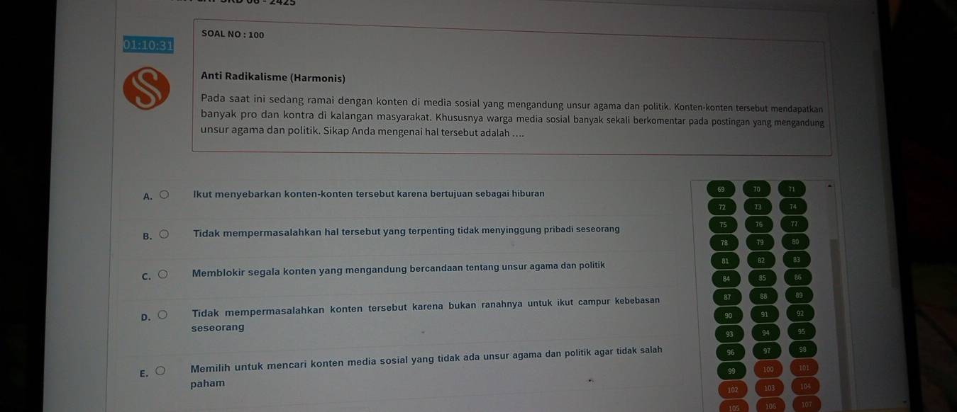 01:10:31
Anti Radikalisme (Harmonis)
Pada saat ini sedang ramai dengan konten di media sosial yang mengandung unsur agama dan politik. Konten-konten tersebut mendapatkan
banyak pro dan kontra di kalangan masyarakat. Khususnya warga media sosial banyak sekali berkomentar pada postingan yang mengandung
unsur agama dan politik. Sikap Anda mengenai hal tersebut adalah ....
A. lkut menyebarkan konten-konten tersebut karena bertujuan sebagai hiburan
69 70 71
72 73 74
75 76 n
B. Tidak mempermasalahkan hal tersebut yang terpenting tidak menyinggung pribadi seseorang
78 79 80
C. Memblokir segala konten yang mengandung bercandaan tentang unsur agama dan politik 81 82 83
84 85 85
D. Tidak mempermasalahkan konten tersebut karena bukan ranahnya untuk ikut campur kebebasan 87 88 89
90 91 92
seseorang
93 94 95
E. Memilih untuk mencari konten media sosial yang tidak ada unsur agama dan politik agar tidak salah 96 97 98
99 100 101
paham 103 104
102
105 106 107