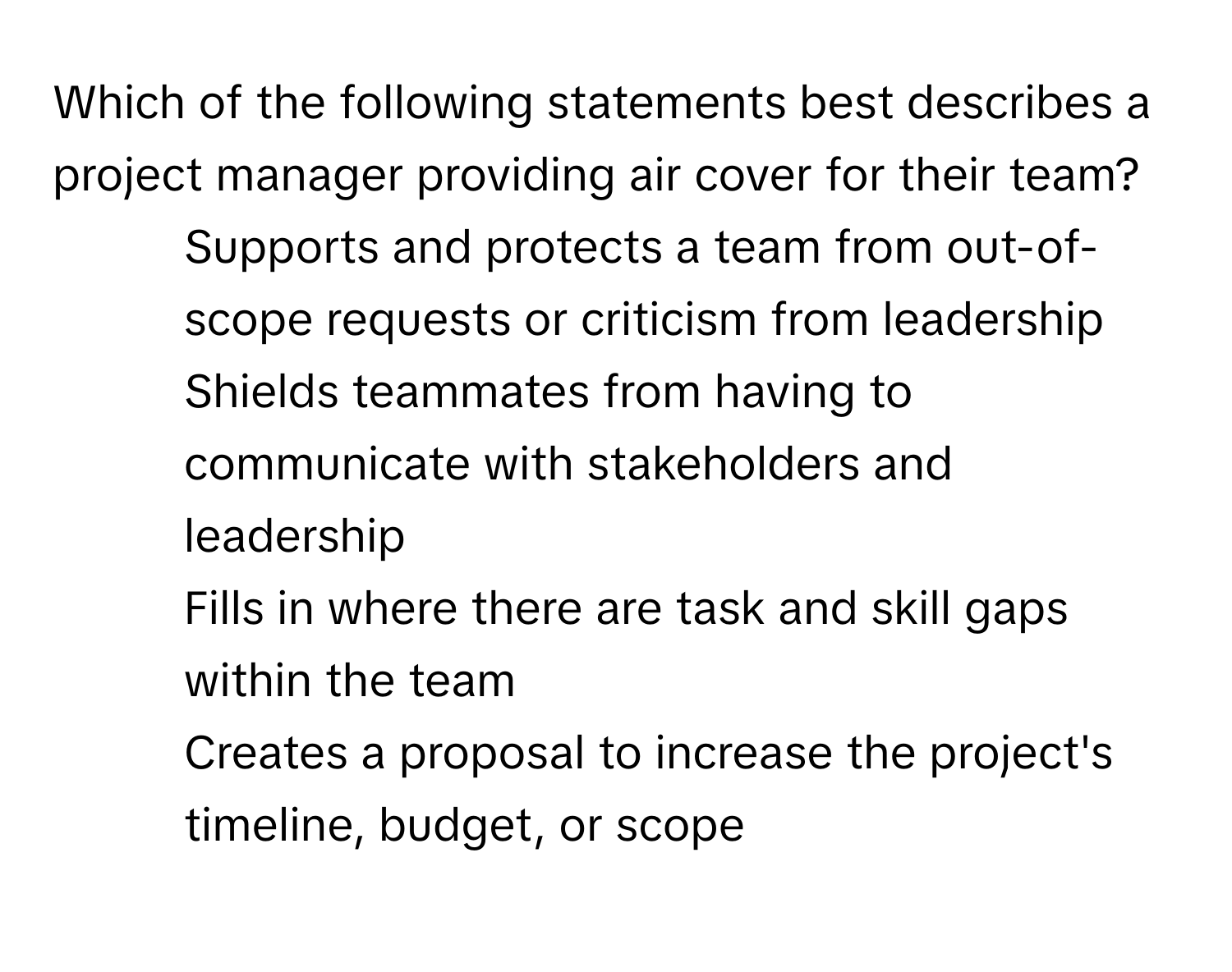 Which of the following statements best describes a project manager providing air cover for their team?

1) Supports and protects a team from out-of-scope requests or criticism from leadership 
2) Shields teammates from having to communicate with stakeholders and leadership 
3) Fills in where there are task and skill gaps within the team 
4) Creates a proposal to increase the project's timeline, budget, or scope