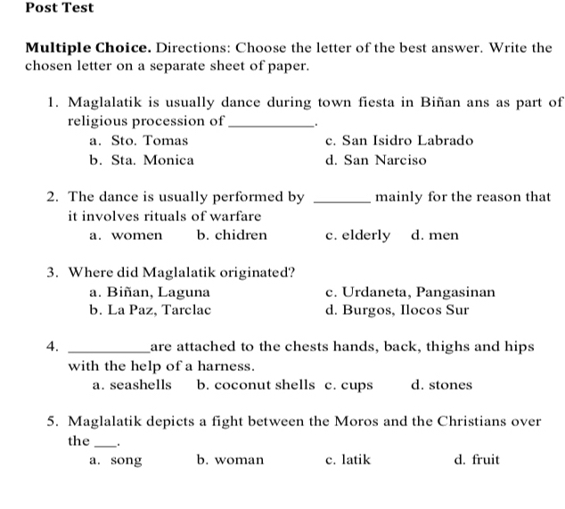 Post Test
Multiple Choice. Directions: Choose the letter of the best answer. Write the
chosen letter on a separate sheet of paper.
1. Maglalatik is usually dance during town fiesta in Biñan ans as part of
religious procession of_
a. Sto. Tomas c. San Isidro Labrado
b. Sta. Monica d. San Narciso
2. The dance is usually performed by _mainly for the reason that
it involves rituals of warfare
a. women b. chidren c. elderly d. men
3. Where did Maglalatik originated?
a. Biñan, Laguna c. Urdaneta, Pangasinan
b. La Paz, Tarclac d. Burgos, Ilocos Sur
4. _are attached to the chests hands, back, thighs and hips
with the help of a harness.
a. seashells b. coconut shells c. cups d. stones
5. Maglalatik depicts a fight between the Moros and the Christians over
the _ .
a. song b. woman c. latik d. fruit