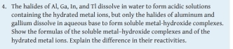 The halides of Al, Ga, In, and Tl dissolve in water to form acidic solutions 
containing the hydrated metal ions, but only the halides of aluminum and 
gallium dissolve in aqueous base to form soluble metal-hydroxide complexes. 
Show the formulas of the soluble metal-hydroxide complexes and of the 
hydrated metal ions. Explain the difference in their reactivities,