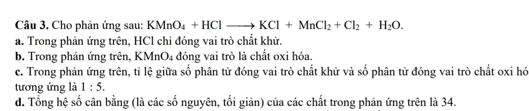 Cho phản ứng sau: KMnO_4+HClto KCl+MnCl_2+Cl_2+H_2O. 
a. Trong phản ứng trên, HCl chỉ đóng vai trò chất khử.
b. Trong phản ứng trên, KMnO_4 đóng vai trò là chất oxi hóa.
c. Trong phản ứng trên, tỉ lệ giữa số phân tử đóng vai trò chất khử và số phân tử đóng vai trò chất oxi hó
tương ứng là 1:5. 
d. Tổng hệ số cân bằng (là các số nguyên, tối giản) của các chất trong phản ứng trên là 34.