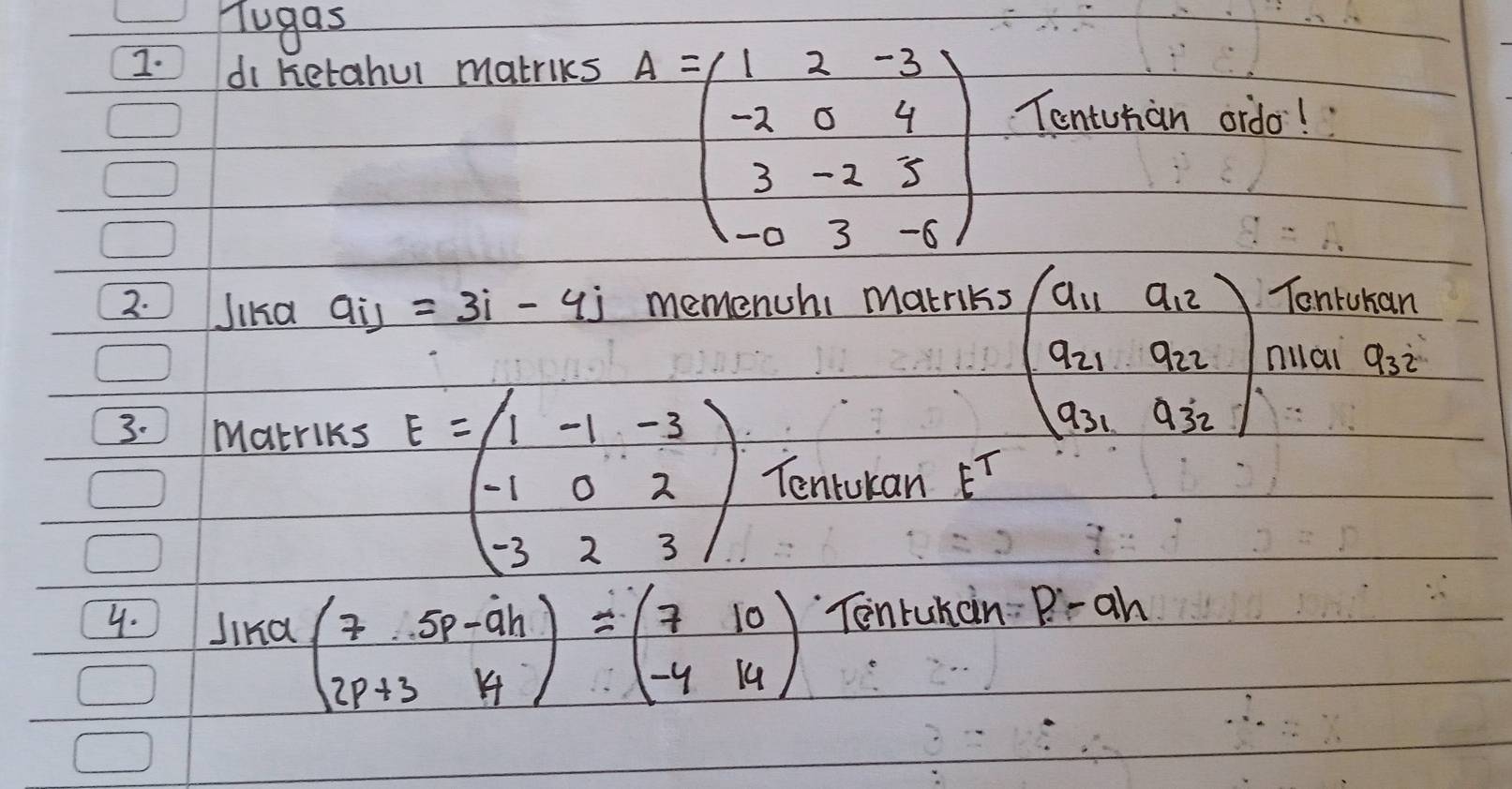 Tugas 
I. di ketahul matriks
A=beginpmatrix 1&2&-3 -2&0&4 3&-2&5 -0&3&-6endpmatrix
Tontuhan ordo! 
2. Jikd aij=3i-4j memenchi makriks Tontukan 
3. Makrlks
beginpmatrix a_11&a_12 a_21&a_22 a_31&a_32endpmatrix milai a_32
E=beginpmatrix 1&-1&-3 -1&0&2 -3&2&3endpmatrix Tentukan E^T
4. Jind beginpmatrix 7&.5p-ah 2p+3&14endpmatrix =beginpmatrix 7&10 -4&14endpmatrix Tonruhan p.-ah